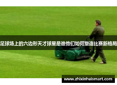 足球场上的六边形天才球星是谁他们如何塑造比赛新格局